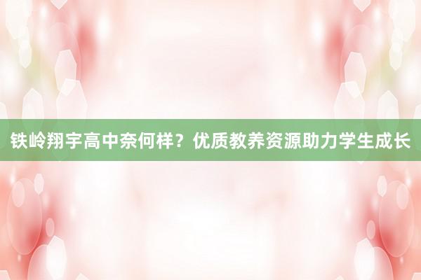 铁岭翔宇高中奈何样？优质教养资源助力学生成长