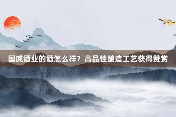 国威酒业的酒怎么样？高品性酿造工艺获得赞赏