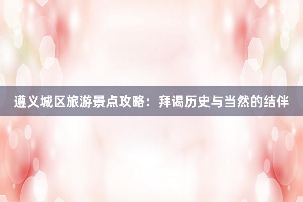 遵义城区旅游景点攻略：拜谒历史与当然的结伴